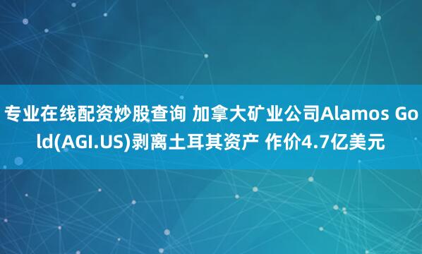 专业在线配资炒股查询 加拿大矿业公司Alamos Gold(AGI.US)剥离土耳其资产 作价4.7亿美元