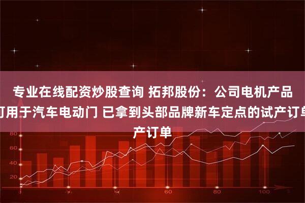 专业在线配资炒股查询 拓邦股份：公司电机产品可用于汽车电动门 已拿到头部品牌新车定点的试产订单