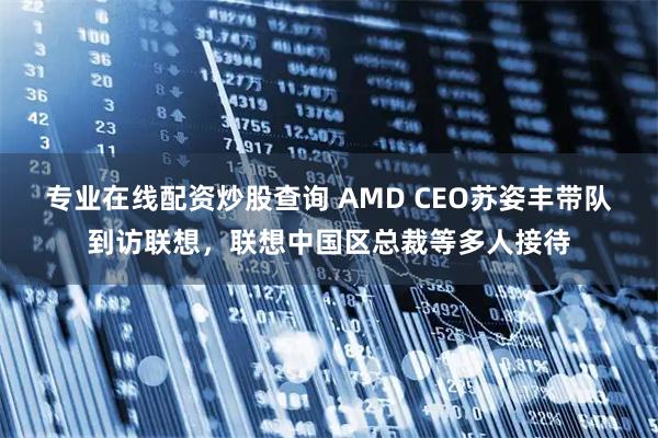专业在线配资炒股查询 AMD CEO苏姿丰带队到访联想，联想中国区总裁等多人接待