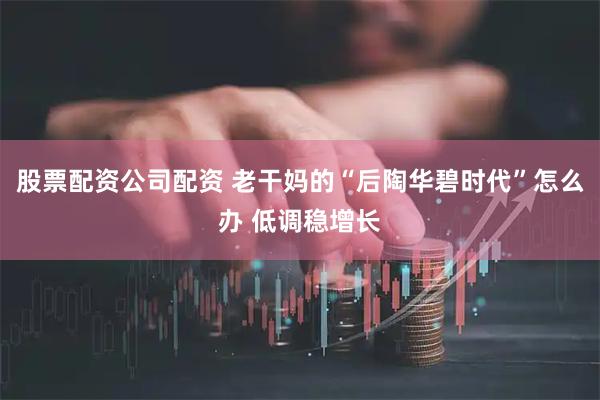 股票配资公司配资 老干妈的“后陶华碧时代”怎么办 低调稳增长