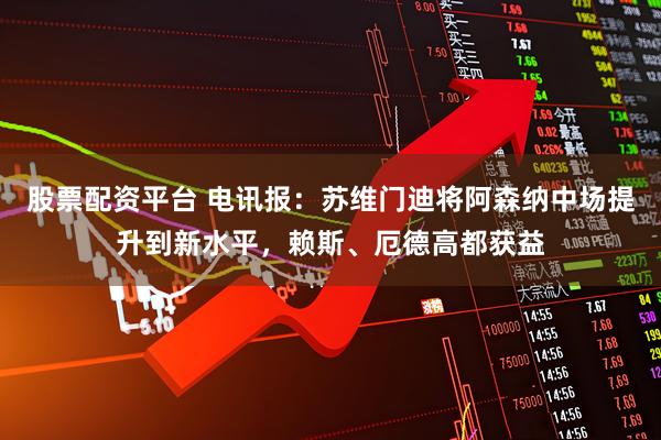 股票配资平台 电讯报：苏维门迪将阿森纳中场提升到新水平，赖斯、厄德高都获益