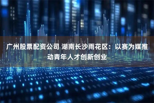 广州股票配资公司 湖南长沙雨花区：以赛为媒推动青年人才创新创业