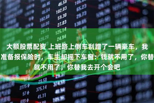 大额股票配资 上班路上倒车刮蹭了一辆豪车，我负主要责任，准备报保险时，车主却摇下车窗：钱就不用了，你替我去开个会吧