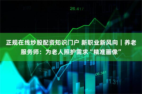 正规在线炒股配资知识门户 新职业新风向｜养老服务师：为老人照护需求“精准画像”