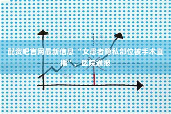 配资吧官网最新信息 “女患者隐私部位被手术直播”,医院通报