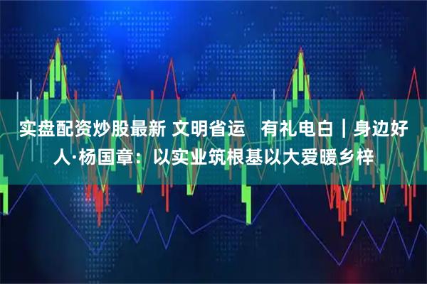 实盘配资炒股最新 文明省运   有礼电白︱身边好人·杨国章：以实业筑根基以大爱暖乡梓