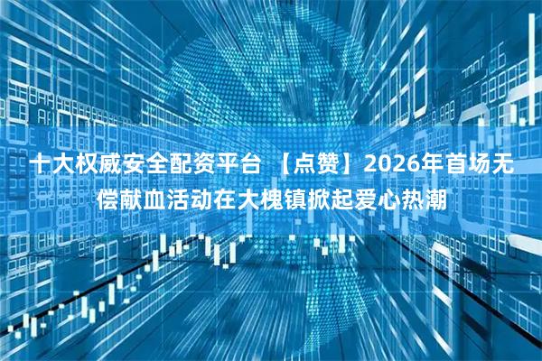 十大权威安全配资平台 【点赞】2026年首场无偿献血活动在大槐镇掀起爱心热潮