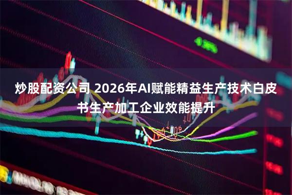 炒股配资公司 2026年AI赋能精益生产技术白皮书生产加工企业效能提升