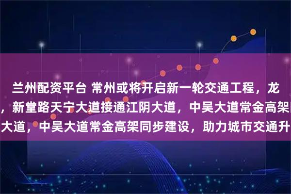 兰州配资平台 常州或将开启新一轮交通工程，龙城大道东延至232省道，新堂路天宁大道接通江阴大道，中吴大道常金高架同步建设，助力城市交通升级