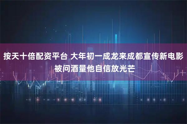 按天十倍配资平台 大年初一成龙来成都宣传新电影 被问酒量他自信放光芒