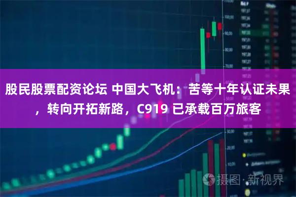 股民股票配资论坛 中国大飞机：苦等十年认证未果，转向开拓新路，C919 已承载百万旅客