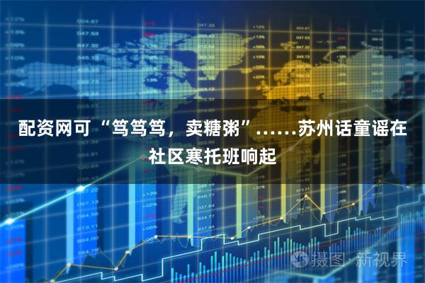配资网可 “笃笃笃，卖糖粥”……苏州话童谣在社区寒托班响起