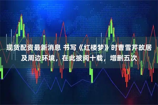 现货配资最新消息 书写《红楼梦》时曹雪芹故居及周边环境，在此披阅十载，增删五次