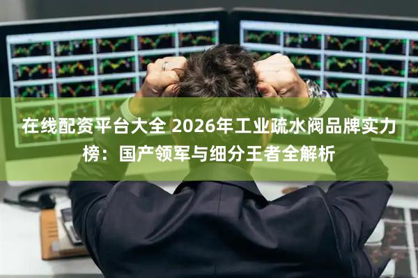 在线配资平台大全 2026年工业疏水阀品牌实力榜：国产领军与细分王者全解析