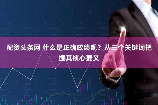 配资头条网 什么是正确政绩观？从三个关键词把握其核心要义
