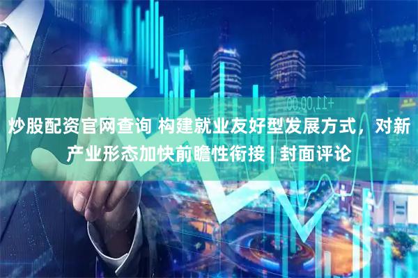 炒股配资官网查询 构建就业友好型发展方式，对新产业形态加快前瞻性衔接 | 封面评论