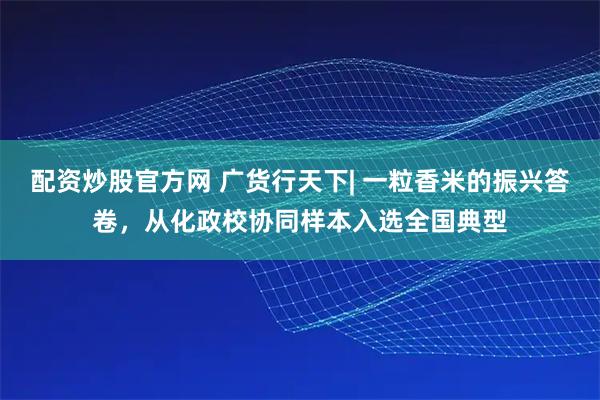 配资炒股官方网 广货行天下| 一粒香米的振兴答卷，从化政校协同样本入选全国典型