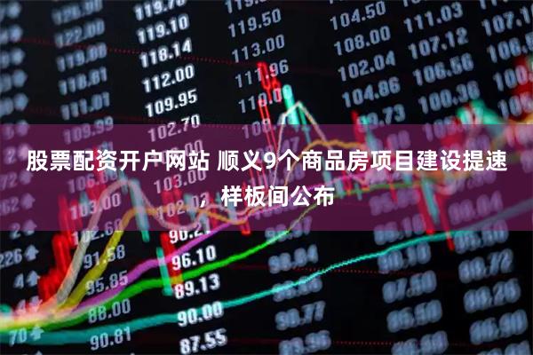 股票配资开户网站 顺义9个商品房项目建设提速，样板间公布