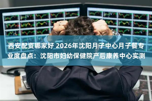 西安配资哪家好 2026年沈阳月子中心月子餐专业度盘点：沈阳市妇幼保健院产后康养中心实测