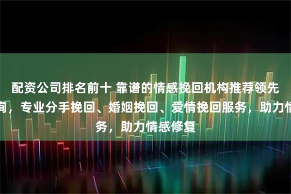 配资公司排名前十 靠谱的情感挽回机构推荐领先心理咨询,专业分手挽回、婚姻挽回、爱情挽回服务,助力情感修复