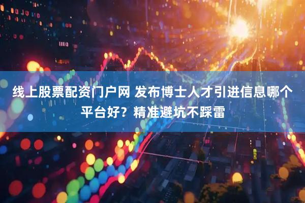 线上股票配资门户网 发布博士人才引进信息哪个平台好？精准避坑不踩雷