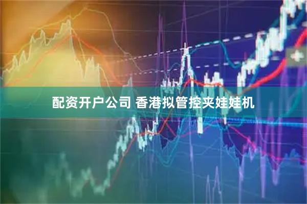 配资开户公司 香港拟管控夹娃娃机