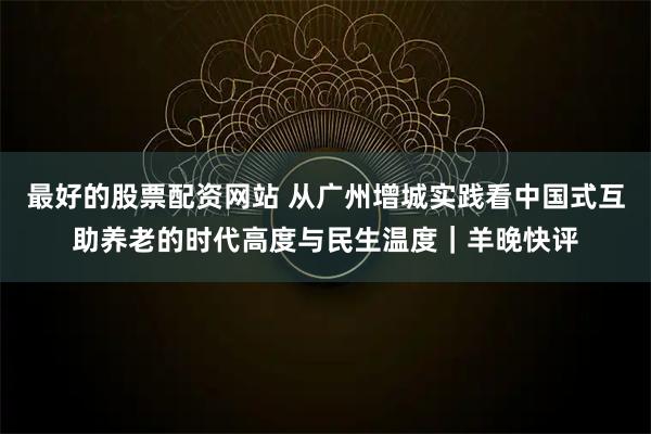 最好的股票配资网站 从广州增城实践看中国式互助养老的时代高度与民生温度｜羊晚快评