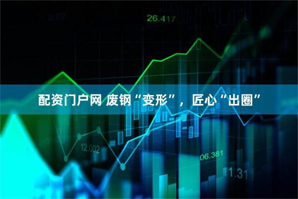 配资门户网 废钢“变形”，匠心“出圈”