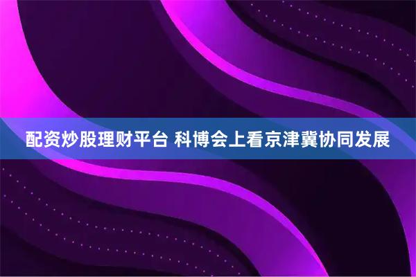 配资炒股理财平台 科博会上看京津冀协同发展