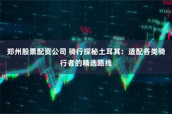 郑州股票配资公司 骑行探秘土耳其：适配各类骑行者的精选路线