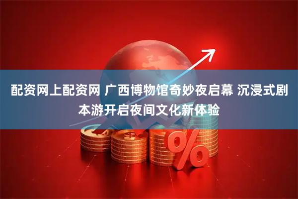 配资网上配资网 广西博物馆奇妙夜启幕 沉浸式剧本游开启夜间文化新体验