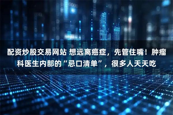 配资炒股交易网站 想远离癌症，先管住嘴！肿瘤科医生内部的“忌口清单”，很多人天天吃