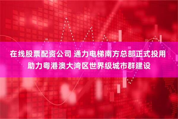 在线股票配资公司 通力电梯南方总部正式投用 助力粤港澳大湾区世界级城市群建设