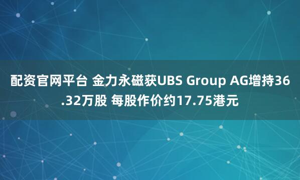配资官网平台 金力永磁获UBS Group AG增持36.32万股 每股作价约17.75港元