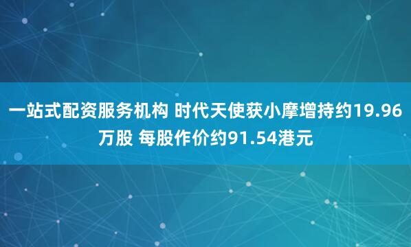 一站式配资服务机构 时代天使获小摩增持约19.96万股 每股作价约91.54港元