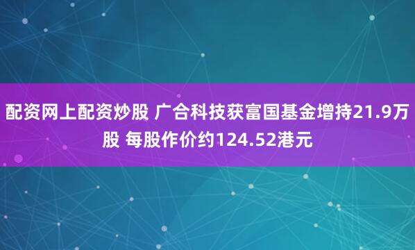 配资网上配资炒股 广合科技获富国基金增持21.9万股 每股作价约124.52港元