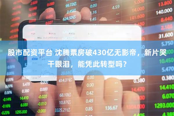 股市配资平台 沈腾票房破430亿无影帝,新片哭干眼泪,能凭此转型吗?