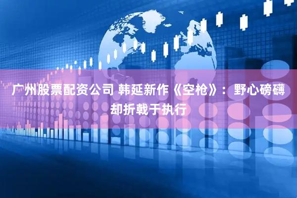 广州股票配资公司 韩延新作《空枪》：野心磅礴却折戟于执行
