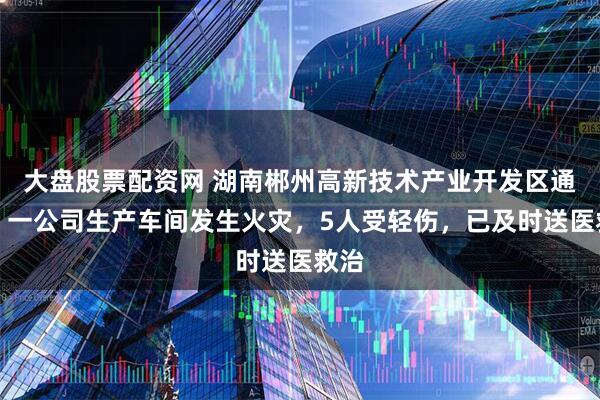大盘股票配资网 湖南郴州高新技术产业开发区通报：一公司生产车间发生火灾，5人受轻伤，已及时送医救治